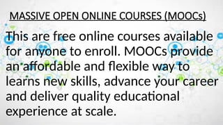 MASSIVE OPEN ONLINE COURSES (MOOCs)
This are free online courses available
for anyone to enroll. MOOCs provide
an affordable and flexible way to
learns new skills, advance your career
and deliver quality educational
experience at scale.
 