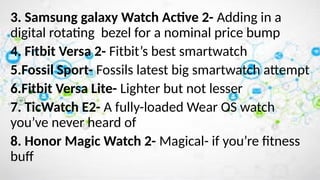3. Samsung galaxy Watch Active 2- Adding in a
digital rotating bezel for a nominal price bump
4. Fitbit Versa 2- Fitbit’s best smartwatch
5.Fossil Sport- Fossils latest big smartwatch attempt
6.Fitbit Versa Lite- Lighter but not lesser
7. TicWatch E2- A fully-loaded Wear OS watch
you’ve never heard of
8. Honor Magic Watch 2- Magical- if you’re fitness
buff
 