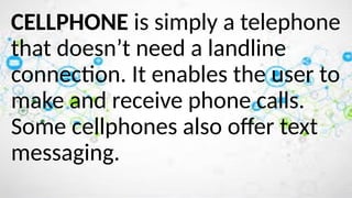 CELLPHONE is simply a telephone
that doesn’t need a landline
connection. It enables the user to
make and receive phone calls.
Some cellphones also offer text
messaging.
 