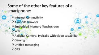 Internet Connectivity
A mobile browser
Embedded Memory Touchscreen
Wifi
A digital Camera, typically with video capability
Gaming
Unified messaging
GPS
Some of the other key features of a
smartphone:
 