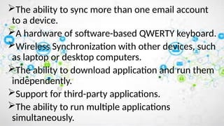 The ability to sync more than one email account
to a device.
A hardware of software-based QWERTY keyboard.
Wireless Synchronization with other devices, such
as laptop or desktop computers.
The ability to download application and run them
independently.
Support for third-party applications.
The ability to run multiple applications
simultaneously.
 