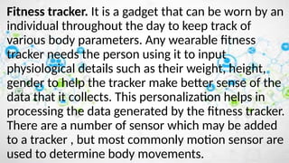 Fitness tracker. It is a gadget that can be worn by an
individual throughout the day to keep track of
various body parameters. Any wearable fitness
tracker needs the person using it to input
physiological details such as their weight, height,
gender to help the tracker make better sense of the
data that it collects. This personalization helps in
processing the data generated by the fitness tracker.
There are a number of sensor which may be added
to a tracker , but most commonly motion sensor are
used to determine body movements.
 