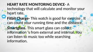 HEART RATE MONITORING DEVICE- A
technology that will calculate and monitor your
heart rate,
Fitbit Charge- This watch is good for exercise , It
can count your running time and the distance.
Smartglass. This smart glass can collect
information ‘s from external and internal. You
can listen to music too while searching
information.
 