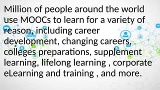 Million of people around the world
use MOOCs to learn for a variety of
reason, including career
development, changing careers,
colleges preparations, supplement
learning, lifelong learning , corporate
eLearning and training , and more.
 