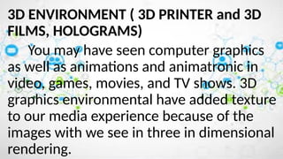 3D ENVIRONMENT ( 3D PRINTER and 3D
FILMS, HOLOGRAMS)
You may have seen computer graphics
as well as animations and animatronic in
video, games, movies, and TV shows. 3D
graphics environmental have added texture
to our media experience because of the
images with we see in three in dimensional
rendering.
 