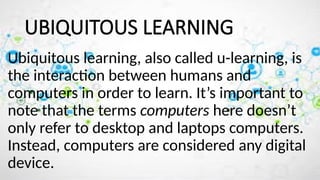 UBIQUITOUS LEARNING
Ubiquitous learning, also called u-learning, is
the interaction between humans and
computers in order to learn. It’s important to
note that the terms computers here doesn’t
only refer to desktop and laptops computers.
Instead, computers are considered any digital
device.
 