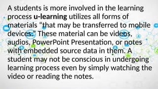 A students is more involved in the learning
process u-learning utilizes all forms of
materials “that may be transferred to mobile
devices.” These material can be videos,
audios, PowerPoint Presentation, or notes
with embedded source data in them. A
student may not be conscious in undergoing
learning process even by simply watching the
video or reading the notes.
 