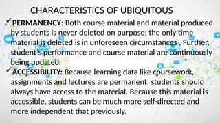Characteristics of Ubiquitous Learning
CHARACTERISTICS OF UBIQUITOUS
PERMANENCY: Both course material and material produced
by students is never deleted on purpose; the only time
material is deleted is in unforeseen circumstances . Further,
student’s performance and course material are continuously
being updated.
ACCESSIBILITY: Because learning data like coursework,
assignments and lectures are permanent, students should
always have access to the material. Because this material is
accessible, students can be much more self-directed and
more independent that previously.
 