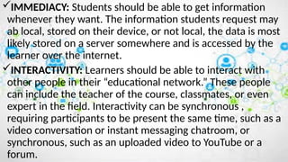 IMMEDIACY: Students should be able to get information
whenever they want. The information students request may
ab local, stored on their device, or not local, the data is most
likely stored on a server somewhere and is accessed by the
learner over the internet.
INTERACTIVITY: Learners should be able to interact with
other people in their “educational network.” These people
can include the teacher of the course, classmates, or even
expert in the field. Interactivity can be synchronous ,
requiring participants to be present the same time, such as a
video conversation or instant messaging chatroom, or
synchronous, such as an uploaded video to YouTube or a
forum.
 