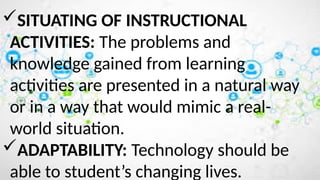 SITUATING OF INSTRUCTIONAL
ACTIVITIES: The problems and
knowledge gained from learning
activities are presented in a natural way
or in a way that would mimic a real-
world situation.
ADAPTABILITY: Technology should be
able to student’s changing lives.
 