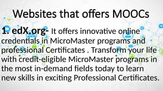 1. edX.org- It offers innovative online
credentials in MicroMaster programs and
professional Certificates . Transform your life
with credit-eligible MicroMaster programs in
the most in-demand fields today to learn
new skills in exciting Professional Certificates.
Websites that offers MOOCs
 