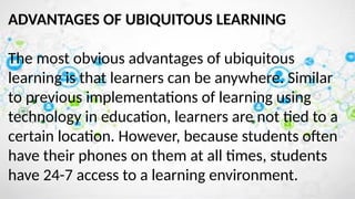 ADVANTAGES OF UBIQUITOUS LEARNING
The most obvious advantages of ubiquitous
learning is that learners can be anywhere. Similar
to previous implementations of learning using
technology in education, learners are not tied to a
certain location. However, because students often
have their phones on them at all times, students
have 24-7 access to a learning environment.
 