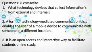 Questions: ½ crosswise.
1. What technology devices that collect information’s
from external and internal?
2. A form of technology-mediated communication that
enables the user of a mobile device to communicate with
someone in a different location.
3. It is an open access and interactive way to facilitate
students online study.
 