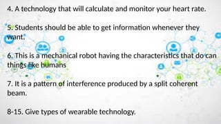 4. A technology that will calculate and monitor your heart rate.
5. Students should be able to get information whenever they
want.
6. This is a mechanical robot having the characteristics that do can
things like humans
7. It is a pattern of interference produced by a split coherent
beam.
8-15. Give types of wearable technology.
 
