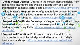 o Online Master Degrees- Offered in the most in-demand fields, from
top- ranked institutions and available at a fraction of a cost of a
traditional on campus Master degree. https://www.edx.org/master?
o Micro Master’s Program- Series of graduate level courses from top
universities, providing deep learning in a specific career field and a
path to a Master’s Degree. https:/ www.edx.org/micromasters?
o Professional Certificate- Courses providing job specific skills to help
learners skill-up or launch into a new role, provided by industry-
leading experts in key fields. https:// www.edx.org/ professional-
certificate?
o Professional Education- Professional courses that deliver the
executive trends and knowledge needed to succeed in today’s
businesses landscape. https:// programs.edx.org/professional-
education/
 