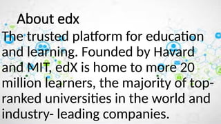 The trusted platform for education
and learning. Founded by Havard
and MIT, edX is home to more 20
million learners, the majority of top-
ranked universities in the world and
industry- leading companies.
About edx
 