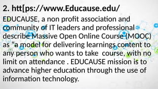 2. htt[ps://www.Educause.edu/
EDUCAUSE, a non profit association and
community of IT leaders and professional
describe Massive Open Online Course (MOOC)
as “a model for delivering learnings content to
any person who wants to take course, with no
limit on attendance . EDUCAUSE mission is to
advance higher education through the use of
information technology.
 