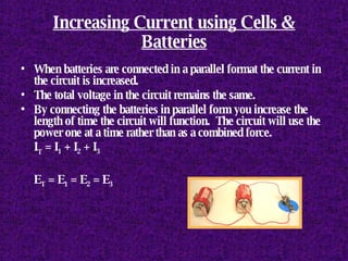 Increasing Current using Cells & Batteries When batteries are connected in a parallel format the current in the circuit is increased.  The total voltage in the circuit remains the same. By connecting the batteries in parallel form you increase the length of time the circuit will function.  The circuit will use the power one at a time rather than as a combined force. I T  = I 1  + I 2  + I 3 E T  = E 1  = E 2  = E 3 
