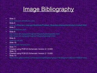 Image Bibliography Slide 3: www.discover.edventures.com Slide 4: www.why files .larc.nasa.gov/text/kids/Problem_Board/problems/electricity/ circuits 2.html Slide 7: www.SolarSam.com Slide 8: http://www.sln.org/guide/hughes/10types/typesmagnetic.html http://www.sln.org/guide/hughes/10types/typeslight.html Slide 9: www.iss.cet.edu Slide 10: www.pzweb.harvard.edu Slide 11:  Created using PCB123 Schematic Version 2.1.0.600 Slide 12: Created using PCB123 Schematic Version 2.1.0.600 Slide 13: http:// www.gifanimations.com/action/ImageDisplay?group =1&category=23&index=48&dir=stay 