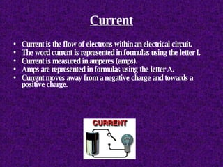 Current Current is the flow of electrons within an electrical circuit.  The word current is represented in formulas using the letter I. Current is measured in amperes (amps). Amps are represented in formulas using the letter A. Current moves away from a negative charge and towards a positive charge. 