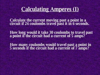 Calculating Amperes (I) Calculate the current moving past a point in a circuit if 24 coulombs travel past it in 6 seconds. How long would it take 30 coulombs to travel past a point if the circuit had a current of 5 amps? How many coulombs would travel past a point in 5 seconds if the circuit had a current of 7 amps? 
