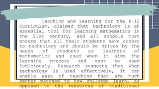 Teaching and Learning for the K-12
Curriculum, claimed that technology is an
essential tool for learning mathematics in
the 21st century, and all schools must
ensure that all their students have access
to technology and should be driven by the
needs of students as learners of
mathematics and used when it aids the
learning process and must be used
judiciously. Research suggests that when
technology is used effectively, it can
enable ways of teaching that are much
better matched to how children learn, as
opposed to the resources of traditional
 