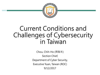 Current Conditions and
Challenges of Cybersecurity
in Taiwan
Chou, Chih-Ho (周智禾)
Section Chief,
Department of Cyber Security,
Executive Yuan, Taiwan (ROC)
9/12/2017
 