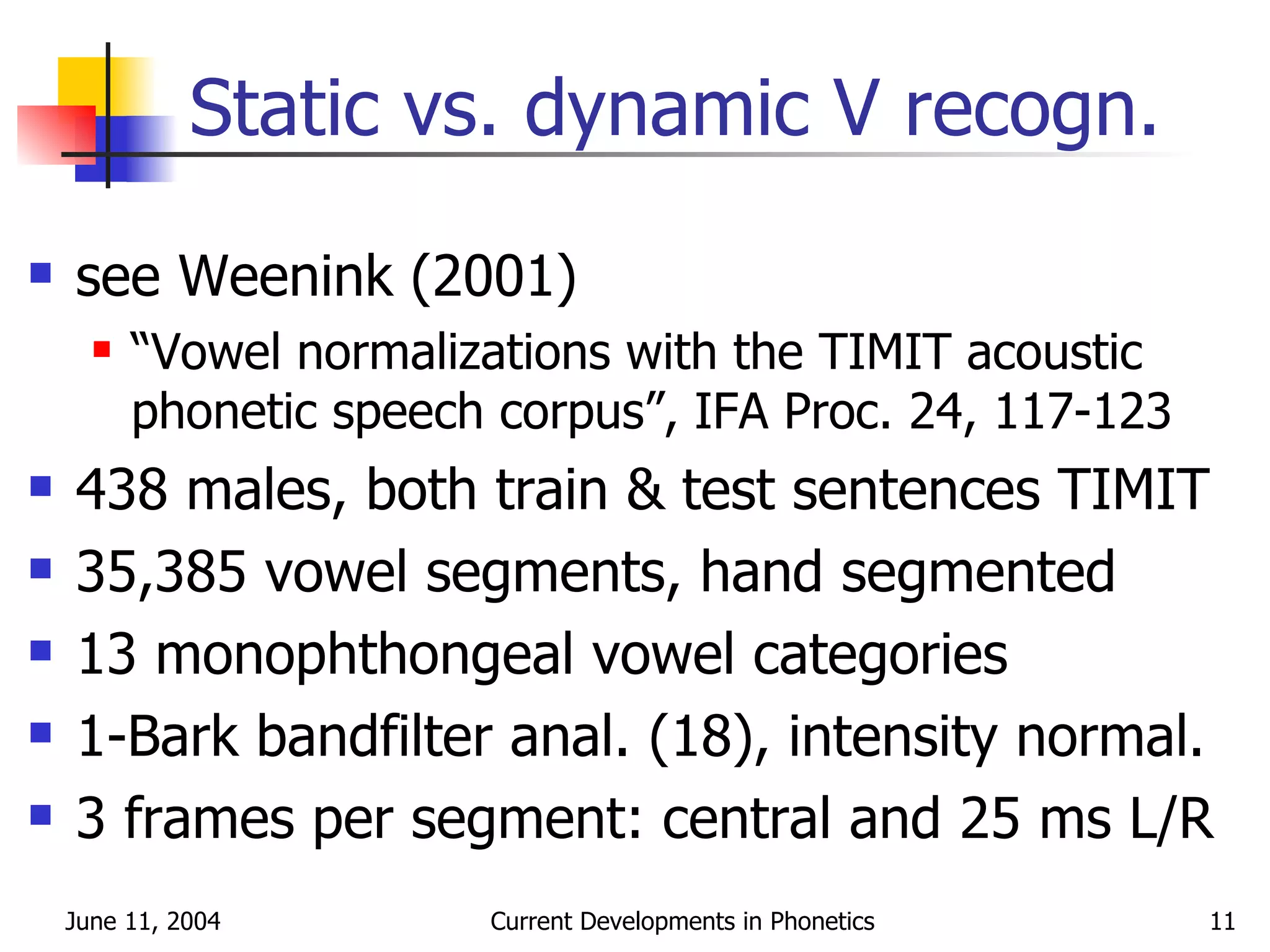 Static vs. dynamic V recogn. see Weenink (2001) “ Vowel normalizations with the TIMIT acoustic phonetic speech corpus”, IFA Proc. 24, 117-123 438 males, both train & test sentences TIMIT 35,385 vowel segments, hand segmented 13 monophthongeal vowel categories 1-Bark bandfilter anal. (18), intensity normal. 3 frames per segment: central and 25 ms L/R 