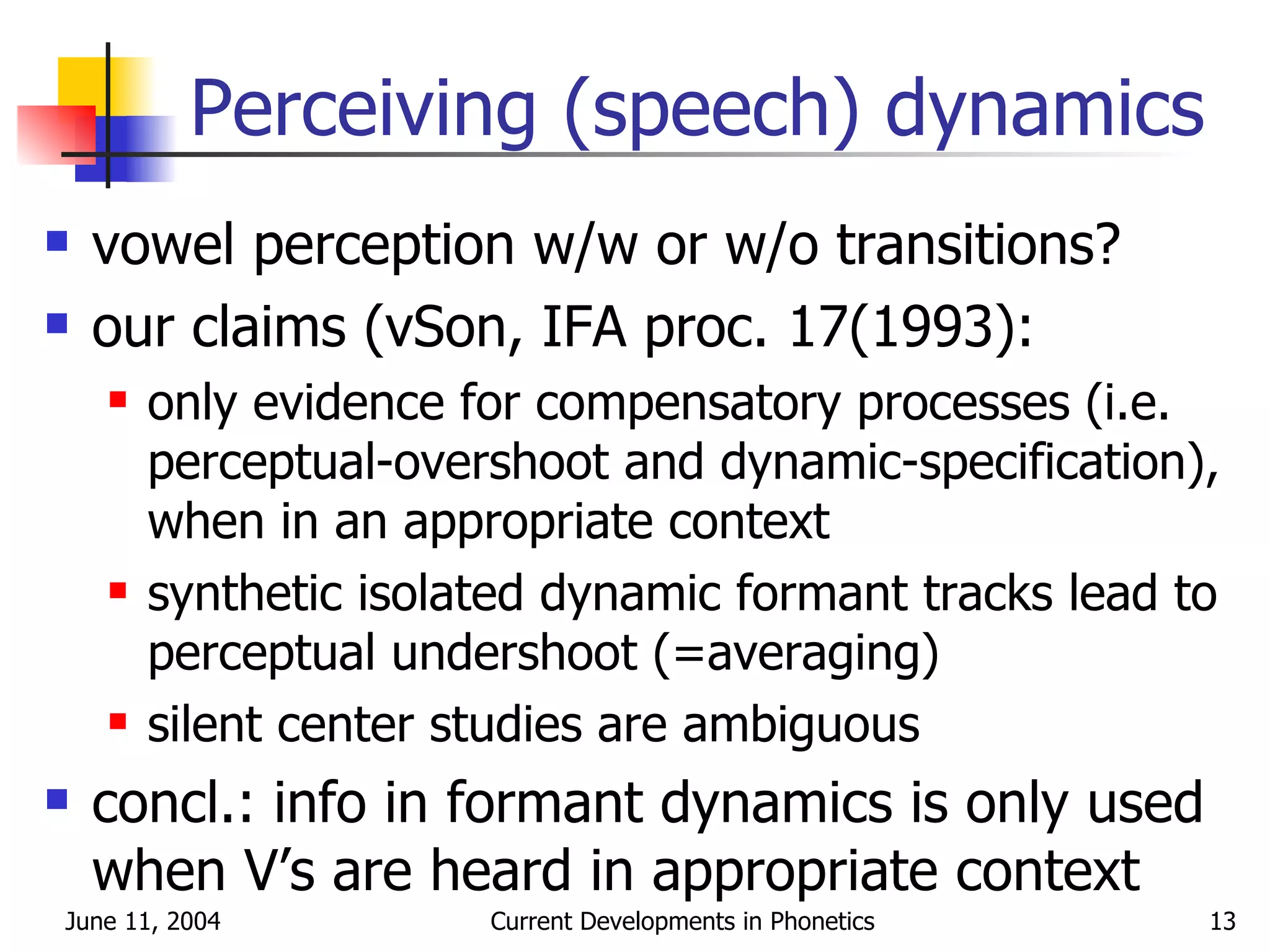 Perceiving (speech) dynamics vowel perception w/w or w/o transitions? our claims (vSon, IFA proc. 17(1993): only evidence for compensatory processes (i.e. perceptual-overshoot and dynamic-specification), when in an appropriate context synthetic isolated dynamic formant tracks lead to perceptual undershoot (=averaging) silent center studies are ambiguous concl.: info in formant dynamics is only used when V’s are heard in appropriate context 