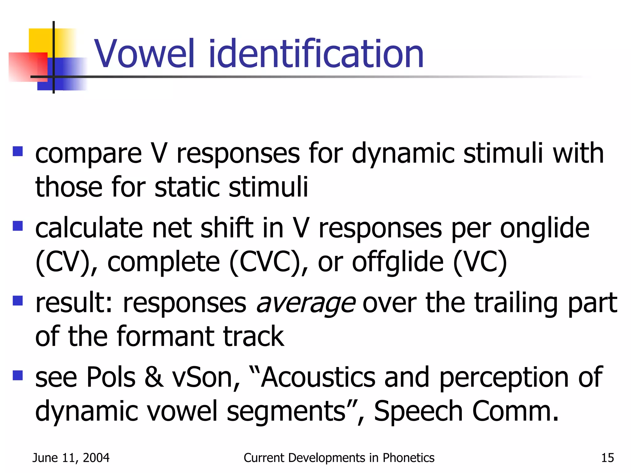 Vowel identification compare V responses for dynamic stimuli with those for static stimuli calculate net shift in V responses per onglide (CV), complete (CVC), or offglide (VC) result: responses  average  over the trailing part of the formant track see Pols & vSon, “Acoustics and perception of dynamic vowel segments”, Speech Comm. 