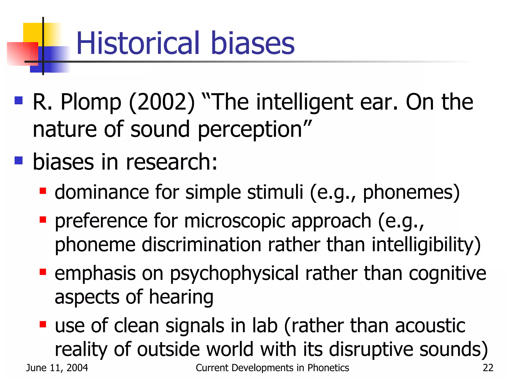 Historical biases R. Plomp (2002) “The intelligent ear. On the nature of sound perception” biases in research: dominance for simple stimuli (e.g., phonemes) preference for microscopic approach (e.g., phoneme discrimination rather than intelligibility) emphasis on psychophysical rather than cognitive aspects of hearing use of clean signals in lab (rather than acoustic reality of outside world with its disruptive sounds) 