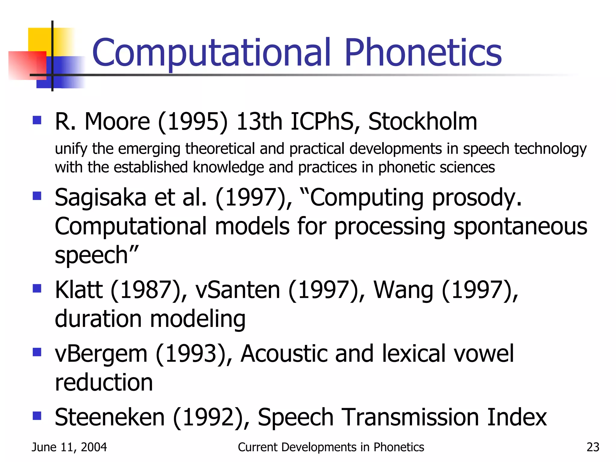 Computational Phonetics R. Moore (1995) 13th ICPhS, Stockholm unify the emerging theoretical and practical developments in speech technology with the established knowledge and practices in phonetic sciences Sagisaka et al. (1997), “Computing prosody. Computational models for processing spontaneous speech” Klatt (1987), vSanten (1997), Wang (1997), duration modeling vBergem (1993), Acoustic and lexical vowel reduction Steeneken (1992), Speech Transmission Index 
