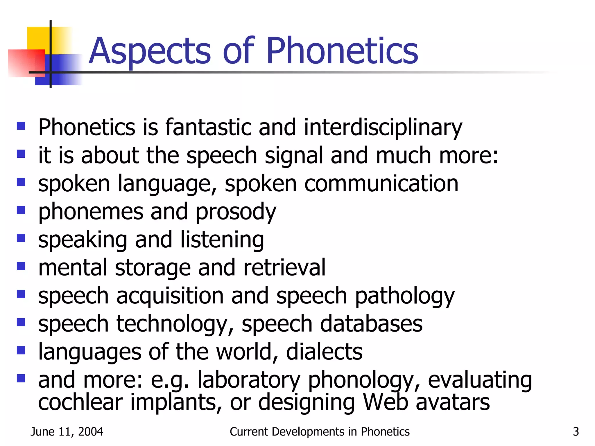 Aspects of Phonetics Phonetics is fantastic and interdisciplinary it is about the speech signal and much more: spoken language, spoken communication phonemes and prosody speaking and listening mental storage and retrieval speech acquisition and speech pathology speech technology, speech databases languages of the world, dialects and more: e.g. laboratory phonology, evaluating cochlear implants, or designing Web avatars 