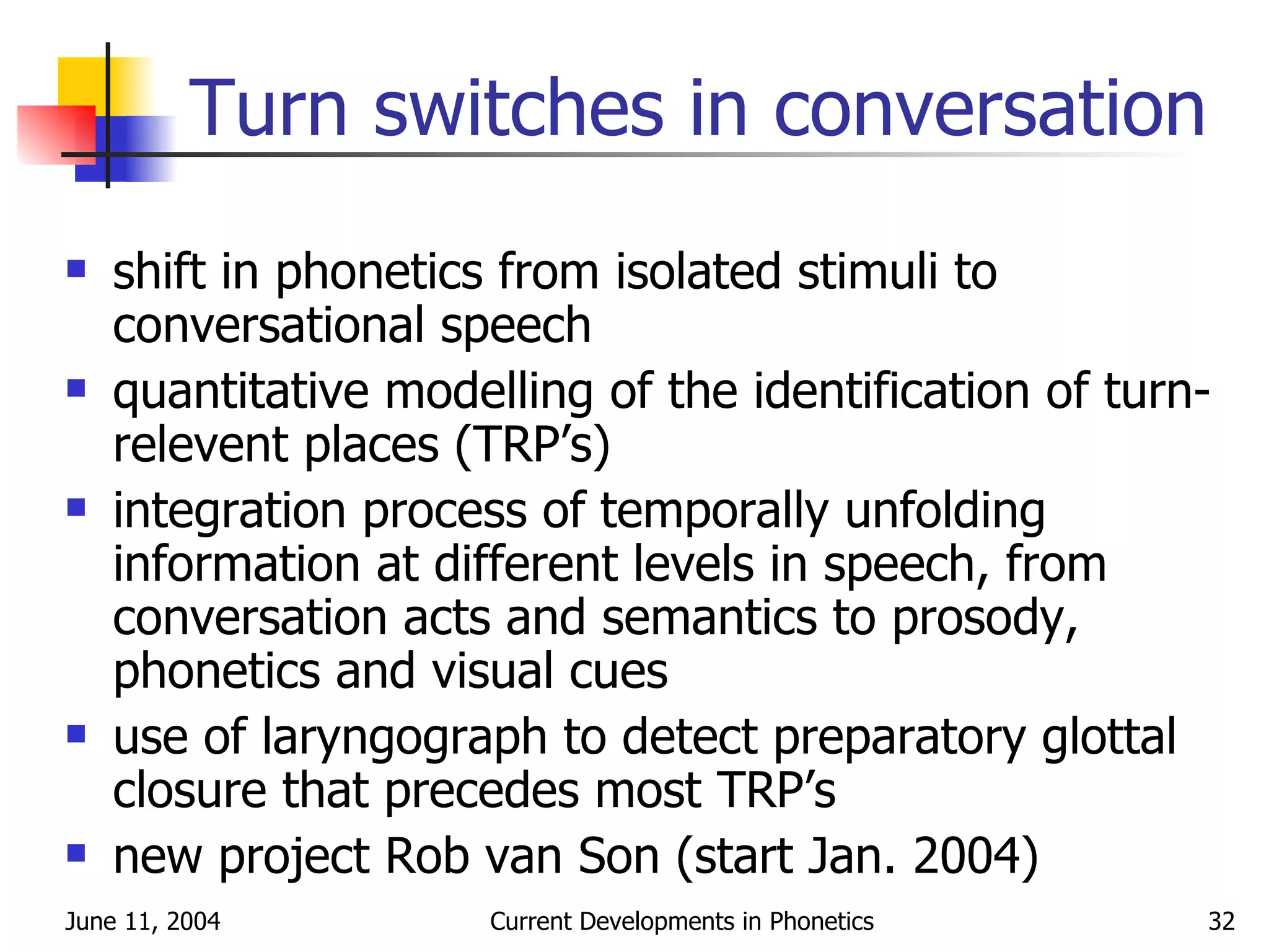 Turn switches in conversation shift in phonetics from isolated stimuli to conversational speech quantitative modelling of the identification of turn-relevent places (TRP’s) integration process of temporally unfolding information at different levels in speech, from conversation acts and semantics to prosody, phonetics and visual cues use of laryngograph to detect preparatory glottal closure that precedes most TRP’s new project Rob van Son (start Jan. 2004) 