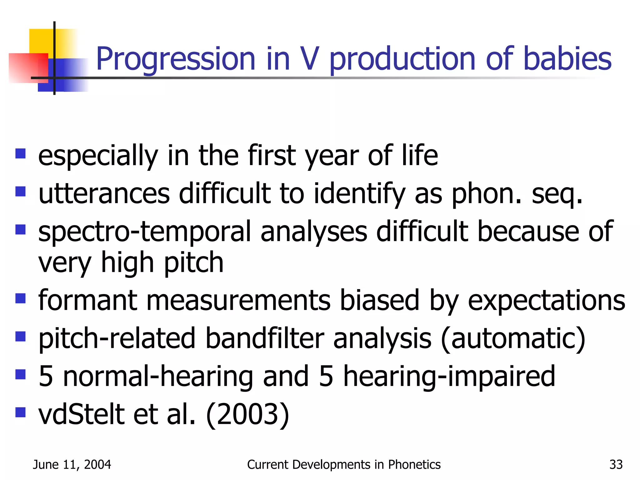 Progression in V production of babies especially in the first year of life utterances difficult to identify as phon. seq. spectro-temporal analyses difficult because of very high pitch formant measurements biased by expectations pitch-related bandfilter analysis (automatic) 5 normal-hearing and 5 hearing-impaired vdStelt et al. (2003) 