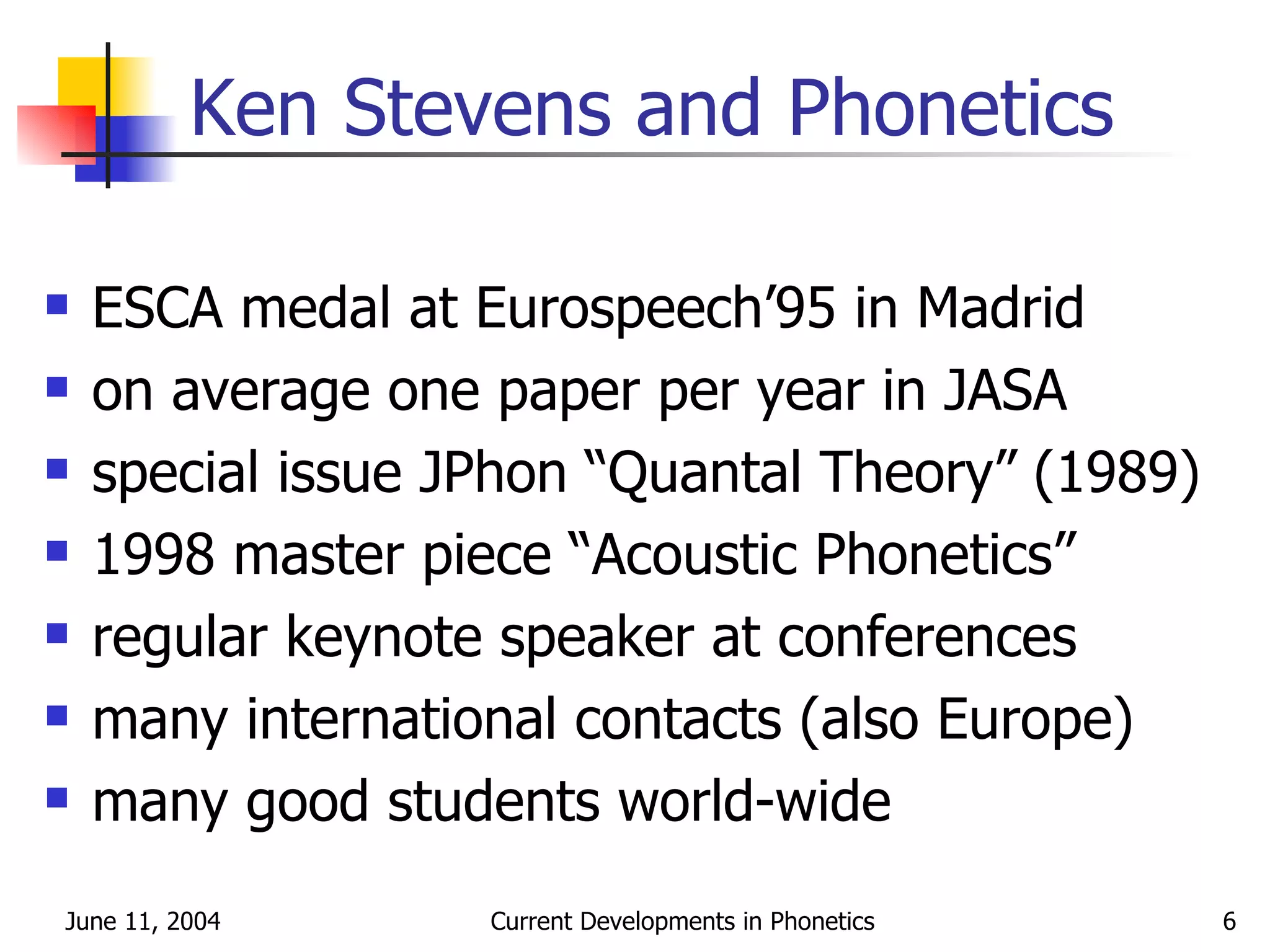 Ken Stevens and Phonetics ESCA medal at Eurospeech’95 in Madrid on average one paper per year in JASA special issue JPhon “Quantal Theory” (1989) 1998 master piece “Acoustic Phonetics” regular keynote speaker at conferences many international contacts (also Europe) many good students world-wide 