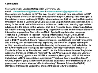 Contributors Clare Anderson: London Metropolitan University, UK e-mail:  [email_address]  &  [email_address] Clare Anderson has been in ELT for over twenty years, and now specialises in ESP, with particular interest in Business and Academic English. Having ‘field-managed’ a Foundation course  and taught TESOL, she now teaches EAP at London Metropolitan University, and is a Cambridge/UCLES Business English Certificate examiner. She is doing further work on the interactive activities and task-based learning approaches advocated in the article in this volume, and, on a freelance basis, preparing a lecture for teacher training purposes on teaching larger EAP classes and the implications for interactive approaches. She holds an MA in Applied Linguistics for Language Teaching, a Certificate in Teacher Training (International House), the London Chamber of Commerce and Industry Certificate in Teaching English for Business, and is DELTA qualified. Clare's research interests, in addition to interactive teaching and learning, are: academic writing, especially the effects of targeted reading on writing; learner autonomy; humanistic teaching techniques, and their adaptation for the EAP context; and testing and assessment. Recent presentations include "A Vocabulary Course for Foundation Level?"  for the British Association of English for Academic Purposes (2003) and "Interactivity in EAP groups and students' views of effective learning", given at the IATEFL Conference, Harrogate,  2006. Publications include two IATEFL presentation summaries: "Teaching Genre: can it be done?"  Grundy, P (1998) (Ed.)  Manchester Conference Selections , and "Interactivity in EAP groups and students' views of effective learning," Beaven, Briony (2007) (Ed.)  Harrogate Conference Selections,  and contributions to two textbooks. 