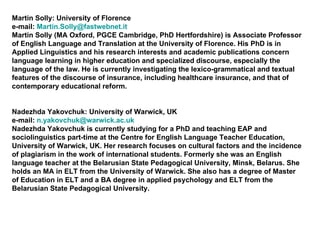 Martin Solly: University of Florence e-mail:  [email_address] Martin Solly (MA Oxford, PGCE Cambridge, PhD Hertfordshire) is Associate Professor of English Language and Translation at the University of Florence. His PhD is in Applied Linguistics and his research interests and academic publications concern language learning in higher education and specialized discourse, especially the language of the law. He is currently investigating the lexico-grammatical and textual features of the discourse of insurance, including healthcare insurance, and that of contemporary educational reform. Nadezhda Yakovchuk: University of Warwick, UK e-mail:  [email_address] Nadezhda Yakovchuk is currently studying for a PhD and teaching EAP and sociolinguistics part-time at the Centre for English Language Teacher Education, University of Warwick, UK. Her research focuses on cultural factors and the incidence of plagiarism in the work of international students. Formerly she was an English language teacher at the Belarusian State Pedagogical University, Minsk, Belarus. She holds an MA in ELT from the University of Warwick. She also has a degree of Master of Education in ELT and a BA degree in applied psychology and ELT from the Belarusian State Pedagogical University. 