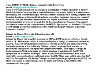 Hulya GORUR ATABAS: Sabanci University, Istanbul, Turkey  e-mail:  [email_address] Hulya Gorur Atabas has been teaching EFL at institutes of higher education in Turkey. She has furthered her expertise in materials design, curriculum design and assessment, counseling, and teacher training at various academic institutions in Turkey, England and America. Academic writing and instructional technology represent her current research interests; she has delivered presentations and papers at different professional venues and collaborated on projects through the EU Socrates/Erasmus Program.  The paper in this book is based on her presentation at the IATEFL Symposium on Academic Writing in Cardiff (2005).  Currently she teaches on the Freshman English Program at Sabanci University, Istanbul. Edward de Chazal: University College London, UK e-mail:  [email_address] Edward de Chazal has taught in a number of ESP and EAP contexts in Turkey, Kuwait and the UK.  He has specialised in course and syllabus design, assessment and teacher training.  Areas of particular research interest include grammar and academic writing.  Currently he works at the University College London Language Centre where he coordinates the Diploma in English for Academic Purposes.  This paper, 10 Steps to Better Academic Writing, is based on his introductory presentation to the IATEFL Symposium on Academic Writing in Cardiff in 2005 which he convened.  Part of the material in step one has been published under the title “Does your writing pass the GAP test?” in Talking Point, the Trinity College London English language magazine (2005).  He plans to convene a second symposium on academic writing at the 2006 IATEFL conference in Harrogate.  