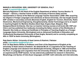 MANUELA REGUZZONI: SSIS, UNIVERSITY OF GENOVA, ITALY e-mail:  [email_address] Manuela Reguzzoni is the Head of the English Department at Istituto Tecnico Nautico ‘S. Giorgio’ – Genova, a teacher trainer at SSIS, University of Genova (Italy) and the representative in Genoa of the National Language Teacher Association  LEND . After acquiring her  Degree in Foreign Languages and Literatures  at Genoa University, she has taught several ESP varieties in secondary schools (Business English, English for Tourism, Electricity, Radio Electronics, Mechanical Engineering, Draughtsmanship, Dental Technology) and is an expert in teaching English for Maritime Studies (Deck Dept, Engine Dept, Skippers, Ship Designers/Naval Architects). She has run teacher training courses at all levels (GE, ESP and CALL) and has published four textbooks (including the Italian version of the Workbooks of  Reward ). She holds an  Advanced Certificate in Principles of Teaching English as a Foreign Language  (Aston University, Birmingham) and an  Advanced Certificate in Education and Professional Development  (University of East Anglia, Norwich) and is currently completing an  MSc in TESP  at Aston University (Birmingham).  Raja Nasim Akhtar: University of Azad Jammu & Kashmir, Pakistan  email:  [email_address] Prof. Dr Raja Nasim Akhtar is Professor and Chair of the Department of English at the University of Azad Jammu & Kashmir. He obtained M.Litt. in Linguistics for the Teaching of English Language and Literature from Strathclyde University, Glasgow in 1992 and finished his Ph.D. in Language and Linguistics from the University of Essex in 1999. As well as being an experienced ELT/ESP teacher, he has extensively published his research in Semantics, Morphology and Syntax of Indo-Aryan languages and ESP, both nationally and internationally. 