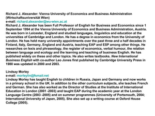 Richard J. Alexander: Vienna University of Economics and Business Administration  (Wirtschaftsuniversität Wien) e-mail:  [email_address] Richard J. Alexander has been Full Professor of English for Business and Economics since 1 September 1994 at the Vienna University of Economics and Business Administration, Austria. He was born in Leicester, England and studied languages, linguistics and education at the universities of Cambridge and London. He has a degree in economics from the University of London. He has held many university appointments over the past three and a half decades in Finland, Italy, Germany, England and Austria, teaching EAP and ESP among other things. He researches on lexis and phraseology, the register of economics, verbal humour, the relation between language and ecology and the learning and teaching of business English. He has published widely on these and other topics. He also writes textbooks.  New International Business English  with co-author Leo Jones first published by Cambridge University Press in 1988 was updated in 2000 and 2003. Lindsay Morley  e-mail:  [email_address] Lindsay Morley has taught English to children in Russia, Japan and Germany and now works in a primary school in the UK. In addition to the other curriculum subjects, she teaches French and German. She has also worked as the Director of Studies at the Institute of International Education in London (2001 -2003) and taught EAP during the academic year at the London Language Centre (2003 -2005) and on summer programmes (University of Portsmouth, 2004; International University of Japan, 2005). She also set up a writing course at Oxford House College (2005).  