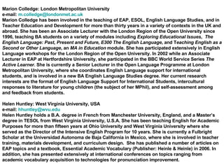 Marion Colledge: London Metropolitan University e-mail:  [email_address] Marion Colledge has been involved in the teaching of EAP, ESOL, English Language Studies, and in Teacher Education and Development for more than thirty years in a variety of contexts in the UK and abroad. She has been an Associate Lecturer with the London Region of the Open University since 1996, teaching BA students on a variety of modules including  Exploring Educational Issues ,  The English Language: Past, Present and Future, E300 The English Language , and T eaching English as a Second or Other Language , an  MA in Education  module. She has participated extensively in English Language workshops for the London Region of the Open University. In 2002 while an Associate Lecturer in EAP at Hertfordshire University, she participated in the BBC World Service Series  The Active Learner.  She is currently a Senior Lecturer in the Open Language Programme at London Metropolitan University, where she coordinates English Language support for international students, and is involved in a new BA English Language Studies degree. Her current research interests are the format of English Language Support for International Students, intercultural responses to literature for young children (the subject of her MPhil), and self-assessment among and feedback from students.  Helen Huntley: West Virginia University, USA e-mail:  [email_address] Helen Huntley holds a B.A. degree in French from Manchester University, England, and a Master’s degree in TESOL from West Virginia University, U.S.A. She has been teaching English for Academic Purposes for more than fifteen years at Ohio University and West Virginia University where she served as the Director of the Intensive English Program for 10 years. She is currently a Fulbright Scholar at the Universidad Autonoma de Baja California in Mexico, where she is involved in teacher training, materials development, and curriculum design.  She has published a number of articles on EAP topics and a textbook, Essential Academic Vocabulary (Publisher: Heinle & Heinle) in 2006. In addition, she has presented extensively at international conferences on topics ranging from academic vocabulary acquisition to technologies for pronunciation improvement. 