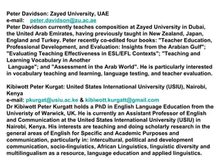 Peter Davidson: Zayed University, UAE  e-mail:   [email_address] Peter Davidson currently teaches composition at Zayed University in Dubai, the United Arab Emirates, having previously taught in New Zealand, Japan, England and Turkey. Peter recently co-edited four books: "Teacher Education, Professional Development, and Evaluation: Insights from the Arabian Gulf"; "Evaluating Teaching Effectiveness in ESL/EFL Contexts"; "Teaching and Learning Vocabulary in Another Language"; and "Assessment in the Arab World". He is particularly interested in vocabulary teaching and learning, language testing, and teacher evaluation. Kibiwott Peter Kurgat: United States International University (USIU), Nairobi, Kenya e-mail:  [email_address]  &  [email_address] Dr Kibiwott Peter Kurgatt holds a PhD in English Language Education from the Univeristy of Warwick, UK. He is currently an Assistant Professor of English and Communication at the United States International University (USIU) in Nairobi, Kenya. His interests are teaching and doing scholarly research in the general areas of English for Specific and Academic Purposes and communication, particularly in: intercultural, political and development communication, socio-linguistics, African Linguistics, linguistic diversity and multilingualism as a resource, language education and applied linguistics. 