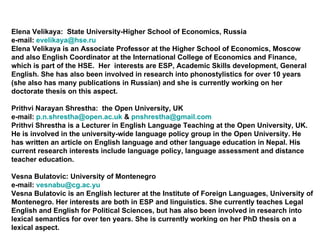 Elena Velikaya:  State University-Higher School of Economics, Russia e-mail:  [email_address] Elena Velikaya is an Associate Professor at the Higher School of Economics, Moscow and also English Coordinator at the International College of Economics and Finance, which is part of the HSE.  Her  interests are ESP, Academic Skills development, General English. She has also been involved in research into phonostylistics for over 10 years (she also has many publications in Russian) and she is currently working on her doctorate thesis on this aspect. Prithvi Narayan Shrestha:  the Open University, UK e-mail:  [email_address]  &  [email_address] Prithvi Shrestha is a Lecturer in English Language Teaching at the Open University, UK. He is involved in the university-wide language policy group in the Open University. He has written an article on English language and other language education in Nepal. His current research interests include language policy, language assessment and distance teacher education.  Vesna Bulatovi c:  University of Montenegro e-mail:  [email_address] Vesna Bulatovic is an English lecturer at the Institute of Foreign Languages, University of Montenegro. Her interests are both in ESP and linguistics. She currently teaches Legal English and English for Political Sciences, but has also been involved in research into lexical semantics for over ten years. She is currently working on her PhD thesis on a lexical aspect. 