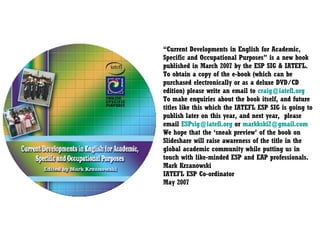 “ Current Developments in English for Academic, Specific and Occupational Purposes” is a new book published in March 2007 by the ESP SIG & IATEFL. To obtain a copy of the e-book (which can be purchased electronically or as a deluxe DVD/CD edition) please write an email to  [email_address] To make enquiries about the book itself, and future titles like this which the IATEFL ESP SIG is going to publish later on this year, and next year,  please email  [email_address]  or  [email_address] We hope that the ‘sneak preview’ of the book on Slideshare will raise awareness of the title in the global academic community while putting us in touch with like-minded ESP and EAP professionals. Mark Krzanowski IATEFL ESP Co-ordinator May 2007  