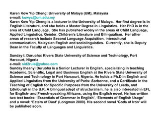 Karen Kow Yip Cheng: University of Malaya (UM), Malaysia e-mail:  [email_address] Karen Kow Yip Cheng is a lecturer in the University of Malaya.  Her first degree is in English Literature, and she holds a Master Degree in Linguistics.  Her PhD is in the area of Child Language.  She has published widely in the areas of Child Language, Applied Linguistics, Gender, Children’s Literature and Bilingualism.  Her other areas of research include Second Language Acquisition, intercultural communication, Malaysian English and sociolinguistics.  Currently, she is Deputy Dean in the Faculty of Languages and Linguistics. Sunday I. Duruoha: Rivers State University of Science and Technology, Port Harcourt, Nigeria  e-mail:  [email_address] Sunday Iheanyi Duruoha is a Senior Lecturer in English, specializing in teaching Academic, Scientific, Legal and Business English at the Rivers State University of Science and Technology in Port Harcourt, Nigeria. He holds a Ph.D in English and Applied Linguistics from the University of Paris: Sorbonne, and a Certificate in the Teaching of English for Specific Purposes from the University of Leeds, and Edinburgh in the U.K. A bilingual adept of structuralism, he is also interested in EFL for English- and French-speaking Africans, using the English novel. He has written two text books: ‘Essentials of Grammar in English’, ‘Elements of English Usage’ and a novel: ‘Eaters of Dust’ (Longman 2000). His second novel ‘Gods of Iron’ will be published soon. 