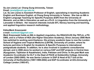 Su-Jen (Jane) Lai: Chang Gung University, Taiwan Email:  [email_address] Lai, Su-Jen (Jane) is Assistant Professor of English, specializing in teaching Academic English and Business English, at Chang Gung University in Taiwan.  She has an MA in English Language Teaching for Specific Purposes (ESP) from the University of Warwick, and an MA in Education as well as a Ph.D. in Linguistics from the University of Lancaster in Britain.  Her research interests include EFL literacy learning and teaching, and applied linguistics research methodology. EditorMark Krzanowski  e-mail:  [email_address]   Mark Krzanowski holds an MA in Applied Linguistics, the RSA/UCLES Dip TEFLA, a PG DMS, and is a Fellow of HEA (the Higher Education Academy). Since January 2006 Mark has switched to working semi-freelance. His primary academic base is now the London School of Hygiene and Tropical Medicine (LSHTM), University of London, where he lectures part-time in English for Academic & Specific Purposes to international postgraduate students. In addition, he is also involved in academic consultancies abroad, and in 2006 alone he worked on various EAP and ESP projects in Central Asia (Kyrgyzstan, Tajikistan & Kazakhstan), India, Pakistan and China. In the past Mark was Academic Co-ordinator for ELT in the Dept of PACE at Goldsmiths College, University of London (2002-2005). He was Senior Lecturer in EAP & Head of ELT Unit at the University of Hertfordshire (1997-1999-2002) and EAP Co-ordinator at UCL/University College London (1993-97).  