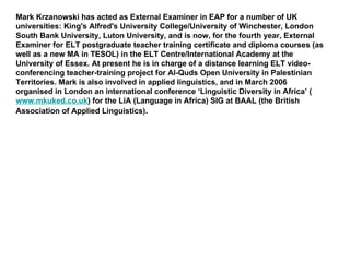 Mark Krzanowski has acted as External Examiner in EAP for a number of UK universities: King's Alfred's University College/University of Winchester, London South Bank University, Luton University, and is now, for the fourth year, External Examiner for ELT postgraduate teacher training certificate and diploma courses (as well as a new MA in TESOL) in the ELT Centre/International Academy at the University of Essex. At present he is in charge of a distance learning ELT video-conferencing teacher-training project for Al-Quds Open University in Palestinian Territories. Mark is also involved in applied linguistics, and in March 2006 organised in London an international conference ‘Linguistic Diversity in Africa’ ( www.mkuked.co.uk ) for the LiA (Language in Africa) SIG at BAAL (the British Association of Applied Linguistics).   