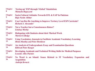 No Word is an Island: Issues Related to IT Vocabulary Expansion and Acquisition Andreja Kovacic Chapter 16 Developing Academic and Technical Writing Skills for Medical Purposes Lourdes Albo Puentes Chapter 15  An Analysis of Undergraduate Essay and Examination Questions Kibiwott Peter Kurgat Chapter 14 Using Vocabulary Journals to Facilitate Academic Vocabulary Learning Helen Huntley and Peter Davidson Chapter 13 Dialoguing with Students about their Marked Work Marion Colledge Chapter 12 Not a Teacher but a Consciousness Raiser? Lindsay Morley Chapter 11 Can Can-Dos Do Anything to Improve Tertiary Level ESP Curricula? Richard J. Alexander Chapter 10 Socio-Cultural Attitudes Towards EFL & EAP In Pakistan Raja Nasim Akhtar Chapter 9 ‘ Sexing up’ ESP through ‘Global’ Simulations Manuela Reguzzoni Chapter 8 