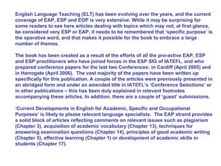 English Language Teaching (ELT) has been evolving over the years, and the current coverage of EAP, ESP and EOP is very extensive. While it may be surprising for some readers to see here articles dealing with topics which may not, at first glance, be considered very ESP or EAP, it needs to be remembered that ‘specific purpose’ is the operative word, and that makes it possible for the book to embrace a large number of themes.  The book has been created as a result of the efforts of all the pro-active EAP, ESP and ESP practitioners who have joined forces in the ESP SIG of IATEFL, and who prepared conference papers for the last two Conferences: in Cardiff (April 2005) and in Harrogate (April 2006).  The vast majority of the papers have been written up specifically for this publication. A couple of the articles were previously presented in an abridged form and under an amended title in IATEFL’s ‘Conference Selections’ or in other publications – this has been duly explained in relevant footnotes accompanying these articles. In addition, there are a couple of ‘guest’ submissions. ‘ Current Developments in English for Academic, Specific and Occupational Purposes’ is likely to please relevant language specialists.  The EAP strand provides a solid block of articles reflecting comments on relevant issues such as plagiarism (Chapter 3), acquisition of academic vocabulary (Chapter 13), techniques for answering examination questions (Chapter 14), principles of good academic writing (Chapter 5), effective learning (Chapter 1) or development of academic skills in students (Chapter 17).  